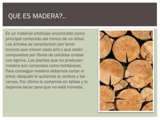 QUE ES MADERA?..

Es un material ortótropo encontrado como
principal contenido del tronco de un árbol.
Los árboles se caracterizan por tener
troncos que crecen cada año y que están
compuestos por fibras de celulosa unidas
con lignina. Las plantas que no producen
madera son conocidas como herbáceas;
Para conseguir madera debemos cortar el
árbol, después le quitamos la corteza y las
ramas. Por último lo cortamos en tablas y lo
dejamos secar para que no esté húmeda.
 