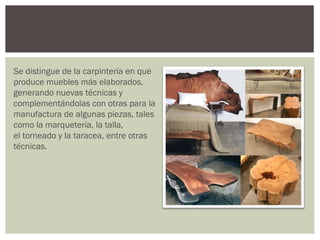 Se distingue de la carpintería en que
produce muebles más elaborados,
generando nuevas técnicas y
complementándolas con otras para la
manufactura de algunas piezas, tales
como la marquetería, la talla,
el torneado y la taracea, entre otras
técnicas.
 