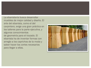 La ebanistería busca desarrollar
muebles de mejor calidad y diseño. El
arte del ebanista, como el del
carpintero, exige una gran práctica en
los talleres para la parte ejecutiva, y
algunos conocimientos
de geometría para el trazado. El
ebanista ha de inventar formas con
arreglo a los caprichos de la moda y
saber hacer los cortes necesarios
para llegar a ellas.
 