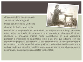 ¿Es común decir que es uno de
 los oficios más antiguos?
Puede ser. Pero lo es. De hecho
el padre de Jesús, José, tenía
ese oficio. La carpintería ha desarrollado su trayectoria a lo largo de todos
estos siglos, a través de artesanos que adquirieron diversas técnicas,
abriendo la artesanía original hasta constituirse en una verdadera
profesión e inscribirse la carpintería junto a un arte que adquirió con los
siglos estilo propio: la ebanistería. La ebanistería deriva de la carpintería pero
es un oficio con más especificidades, y allí es donde radica la diferencia entre
ambas, dado que aquellos muebles y objetos que fabrica son absolutamente
decorativos, más allá de sus aspectos funcionales.
 