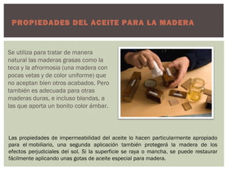 PROPIEDADES DEL ACEITE PARA LA MADERA


Se utiliza para tratar de manera
natural las maderas grasas como la
teca y la afrormosia (una madera con
pocas vetas y de color uniforme) que
no aceptan bien otros acabados. Pero
también es adecuada para otras
maderas duras, e incluso blandas, a
las que aporta un bonito color ámbar.




Las propiedades de impermeabilidad del aceite lo hacen particularmente apropiado
para el mobiliario, una segunda aplicación también protegerá la madera de los
efectos perjudiciales del sol. Si la superficie se raya o mancha, se puede restaurar
fácilmente aplicando unas gotas de aceite especial para madera.
 