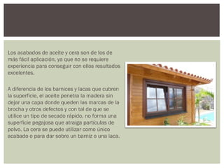 Los acabados de aceite y cera son de los de
más fácil aplicación, ya que no se requiere
experiencia para conseguir con ellos resultados
excelentes.

A diferencia de los barnices y lacas que cubren
la superficie, el aceite penetra la madera sin
dejar una capa donde queden las marcas de la
brocha y otros defectos y con tal de que se
utilice un tipo de secado rápido, no forma una
superficie pegajosa que atraiga partículas de
polvo. La cera se puede utilizar como único
acabado o para dar sobre un barniz o una laca.
 