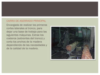 CARRO DE ASERRADO PRINCIPAL
Encargada de realizar los primeros
cortes laterales al tronco, para
dejar una base de trabajo para las
siguientes máquinas. Extrae los
costeros (sobrantes del tronco) y
corta los anchos de la madera
dependiendo de las necesidades y
de la calidad de la madera.
 