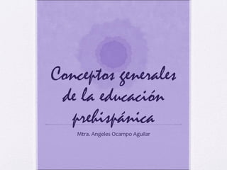 Conceptos generales
de la educación
prehispánica
Mtra. Angeles Ocampo Aguilar
 
