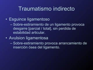 Traumatismo indirecto Esguince ligamentoso Sobre-estiramiento de un ligamento provoca desgarre [parcial / total], sin perdida de estabilidad articular. Avulsion ligamentosa Sobre-estiramiento provoca arrancamiento de inserción ósea del ligamento. 