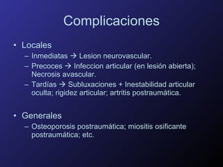 Complicaciones Locales Inmediatas    Lesion neurovascular. Precoces    Infeccion articular (en lesión abierta); Necrosis avascular. Tardías    Subluxaciones + Inestabilidad articular oculta; rigidez articular; artritis postraumática. Generales Osteoporosis postraumática; miositis osificante postraumática; etc. 
