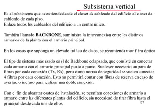 Subsistema vertical
Es el subsistema que se extiende desde el closet de cableado del edificio al closet de
cableado de cada piso.
Enlaza todos los cableados del edificio a un centro único.

También llamado BACKBONE, suministra la interconexión entre los distintos
armarios de la planta con el armario principal.

En los casos que suponga un elevado tráfico de datos, se recomienda usar fibra óptica

El tipo de sistema más usado es el de Backbone colapsado, que consiste en conectar
cada armario con el armario principal punto a punto. Suele ser necesario un para de
fibras por cada conexión (Tx, Rx), pero como norma de seguridad se suelen conectar
4 fibras por cada conexión. Esto no permitirá contar con fibras de reserva en caso de
averías, o incluso para realizar una doble conexión.

Con el fin de abaratar costes de instalación, se permiten conexiones de armario a
armario entre las diferentes plantas del edificio, sin necesidad de tirar fibra hasta el
                                                                                 127
principal desde cada uno de ellos.
 