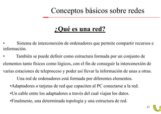Conceptos básicos sobre redes

                            ¿Qué es una red?
•      Sistema de interconexión de ordenadores que permite compartir recursos e
información.
•      También se puede definir como estructura formada por un conjunto de
elementos tanto físicos como lógicos, con el fin de conseguir la interconexión de
varias estaciones de teleproceso y poder así llevar la información de unas a otras.
       Una red de ordenadores está formada por diferentes elementos.
    •Adaptadores o tarjetas de red que capaciten al PC conectarse a la red.
    •Un cable entre los adaptadores a través del cual viajan los datos.
    •Finalmente, una determinada topología y una estructura de red.
                                                                                17
 