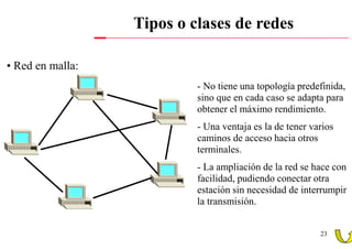 Tipos o clases de redes

• Red en malla:
                           - No tiene una topología predefinida,
                           sino que en cada caso se adapta para
                           obtener el máximo rendimiento.
                           - Una ventaja es la de tener varios
                           caminos de acceso hacia otros
                           terminales.
                           - La ampliación de la red se hace con
                           facilidad, pudiendo conectar otra
                           estación sin necesidad de interrumpir
                           la transmisión.


                                                          23
 
