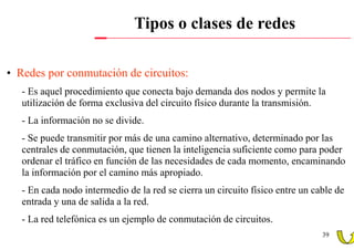 Tipos o clases de redes

• Redes por conmutación de circuitos:
   - Es aquel procedimiento que conecta bajo demanda dos nodos y permite la
   utilización de forma exclusiva del circuito físico durante la transmisión.
   - La información no se divide.
   - Se puede transmitir por más de una camino alternativo, determinado por las
   centrales de conmutación, que tienen la inteligencia suficiente como para poder
   ordenar el tráfico en función de las necesidades de cada momento, encaminando
   la información por el camino más apropiado.
   - En cada nodo intermedio de la red se cierra un circuito físico entre un cable de
   entrada y una de salida a la red.
   - La red telefónica es un ejemplo de conmutación de circuitos.
                                                                               39
 