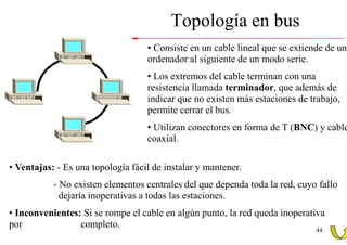 Topología en bus
                                   • Consiste en un cable lineal que se extiende de un
                                   ordenador al siguiente de un modo serie.
                                   • Los extremos del cable terminan con una
                                   resistencia llamada terminador, que además de
                                   indicar que no existen más estaciones de trabajo,
                                   permite cerrar el bus.
                                   • Utilizan conectores en forma de T (BNC) y cable
                                   coaxial.

• Ventajas: - Es una topología fácil de instalar y mantener.
           - No existen elementos centrales del que dependa toda la red, cuyo fallo
             dejaría inoperativas a todas las estaciones.
• Inconvenientes: Si se rompe el cable en algún punto, la red queda inoperativa
por              completo.
                                                                              44
 