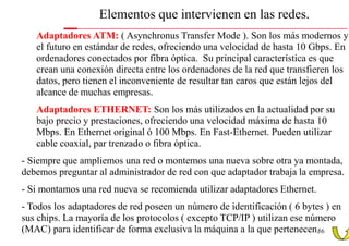 Elementos que intervienen en las redes.
   Adaptadores ATM: ( Asynchronus Transfer Mode ). Son los más modernos y
   el futuro en estándar de redes, ofreciendo una velocidad de hasta 10 Gbps. En
   ordenadores conectados por fibra óptica. Su principal característica es que
   crean una conexión directa entre los ordenadores de la red que transfieren los
   datos, pero tienen el inconveniente de resultar tan caros que están lejos del
   alcance de muchas empresas.
   Adaptadores ETHERNET: Son los más utilizados en la actualidad por su
   bajo precio y prestaciones, ofreciendo una velocidad máxima de hasta 10
   Mbps. En Ethernet original ó 100 Mbps. En Fast-Ethernet. Pueden utilizar
   cable coaxial, par trenzado o fibra óptica.
- Siempre que ampliemos una red o montemos una nueva sobre otra ya montada,
debemos preguntar al administrador de red con que adaptador trabaja la empresa.
- Si montamos una red nueva se recomienda utilizar adaptadores Ethernet.
- Todos los adaptadores de red poseen un número de identificación ( 6 bytes ) en
sus chips. La mayoría de los protocolos ( excepto TCP/IP ) utilizan ese número
(MAC) para identificar de forma exclusiva la máquina a la que pertenecen.56
 