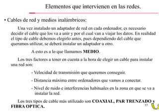 Elementos que intervienen en las redes.

• Cables de red y medios inalámbricos:
        Una vez instalado un adaptador de red en cada ordenador, es necesario
   decidir el cable que los va a unir y por el cual van a viajar los datos. En realidad
   el tipo de cable debemos elegirlo antes, pues dependiendo del cable que
   queramos utilizar, se deberá instalar un adaptador u otro.
              A esto es a lo que llamamos MEDIO.
      Los tres factores a tener en cuenta a la hora de elegir un cable para instalar
   una red son:
              - Velocidad de transmisión que queremos conseguir.
              - Distancia máxima entre ordenadores que vamos a conectar.
              - Nivel de ruido e interferencias habituales en la zona en que se va a
                instalar la red.
      Los tres tipos de cable más utilizado son COAXIAL, PAR TRENZADO y
                                                                   57
   FIBRA OPTICA.
 