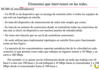 Elementos que intervienen en las redes.
• HUBS (Concentradores):
  - Un HUB es un dispositivo que se encarga de conectar entre sí todos los equipos de
  una red con topología en estrella.
  - Se trata del dispositivo de interconexión de redes más simple que existe.
  - Se trata de un armario de conexiones donde se centralizan todas las conexiones de
  una red, es decir, un dispositivo con muchos puertos de entrada/salida.
  - No tiene otra función que no sea la de centralizar conexiones.
  - Se suele utilizar para implementar topologías en estrella física pero funcionando
  como un bus lógico.
  - La mayoría de los concentradores soportan autodetección de la velocidad en cada
  conector, lo que permite crear redes que trabajen en algunos tramos a 10 Mbps y en
  otros a 100 Mbps.
     Por ejemplo: si se quiere enviar información desde un nodo que trabaja con 10-
  base-t a otro con 100-base-t, la red trabajará a 10 Mbps hasta el concentrador y a 100
  Mbps desde el concentrador hasta el 100-base-t.                               66
 