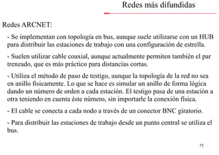Redes más difundidas

• Redes ARCNET:
  - Se implementan con topología en bus, aunque suele utilizarse con un HUB
  para distribuir las estaciones de trabajo con una configuración de estrella.
  - Suelen utilizar cable coaxial, aunque actualmente permiten también el par
  trenzado, que es más práctico para distancias cortas.
  - Utiliza el método de paso de testigo, aunque la topología de la red no sea
  en anillo fisicamente. Lo que se hace es simular un anillo de forma lógica
  dando un número de orden a cada estación. El testigo pasa de una estación a
  otra teniendo en cuenta éste número, sin importarle la conexión física.
  - El cable se conecta a cada nodo a través de un conector BNC giratorio.
  - Para distribuir las estaciones de trabajo desde un punto central se utiliza el
  bus.

                                                                             75
 