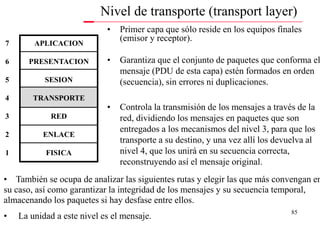 Nivel de transporte (transport layer)
                            •   Primer capa que sólo reside en los equipos finales
                                (emisor y receptor).
7       APLICACION

6     PRESENTACION          •   Garantiza que el conjunto de paquetes que conforma el
                                mensaje (PDU de esta capa) estén formados en orden
5          SESION               (secuencia), sin errores ni duplicaciones.
4       TRANSPORTE
                            •   Controla la transmisión de los mensajes a través de la
3            RED                red, dividiendo los mensajes en paquetes que son
                                entregados a los mecanismos del nivel 3, para que los
2         ENLACE
                                transporte a su destino, y una vez allí los devuelva al
1          FISICA               nivel 4, que los unirá en su secuencia correcta,
                                reconstruyendo así el mensaje original.
• También se ocupa de analizar las siguientes rutas y elegir las que más convengan en
su caso, así como garantizar la integridad de los mensajes y su secuencia temporal,
almacenando los paquetes si hay desfase entre ellos.
                                                                                85
•   La unidad a este nivel es el mensaje.
 