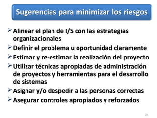 28
Alinear el plan de I/S con las estrategiasAlinear el plan de I/S con las estrategias
organizacionalesorganizacionales
Definir el problema u oportunidad claramenteDefinir el problema u oportunidad claramente
Estimar y re-estimar la realización del proyectoEstimar y re-estimar la realización del proyecto
Utilizar técnicas apropiadas de administraciónUtilizar técnicas apropiadas de administración
de proyectos y herramientas para el desarrollode proyectos y herramientas para el desarrollo
de sistemasde sistemas
Asignar y/o despedir a las personas correctasAsignar y/o despedir a las personas correctas
Asegurar controles apropiados y reforzadosAsegurar controles apropiados y reforzados
 