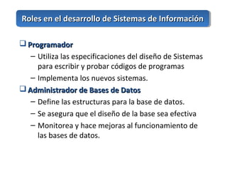  ProgramadorProgramador
– Utiliza las especificaciones del diseño de Sistemas
para escribir y probar códigos de programas
– Implementa los nuevos sistemas.
 Administrador de Bases de DatosAdministrador de Bases de Datos
– Define las estructuras para la base de datos.
– Se asegura que el diseño de la base sea efectiva
– Monitorea y hace mejoras al funcionamiento de
las bases de datos.
Roles en el desarrollo de Sistemas de InformaciónRoles en el desarrollo de Sistemas de Información
 