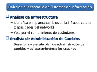 Analista de InfraestructuraAnalista de Infraestructura
– Identifica e implanta cambios en la infraestructura
(capacidades del network)
– Vela por el cumplimiento de estándares.
Analista de Administración de CambiosAnalista de Administración de Cambios
– Desarrolla y ejecuta plan de administración de
cambios y adiestramientos a los usuarios
 