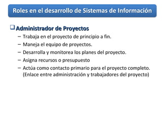 Administrador de ProyectosAdministrador de Proyectos
– Trabaja en el proyecto de principio a fin.
– Maneja el equipo de proyectos.
– Desarrolla y monitorea los planes del proyecto.
– Asigna recursos o presupuesto
– Actúa como contacto primario para el proyecto completo.
(Enlace entre administración y trabajadores del proyecto)
 