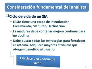 34
Ciclo de vida de un SIACiclo de vida de un SIA
– El SIA tiene una etapa de Introducción,
Crecimiento, Madurez, Declinación
– La madurez debe contener mejora continua para
no declinar
– Debe buscar todas las estrategias para fortalecer
el sistema. Adquiere mayores atributos que
otorgan beneficio al usuario
 