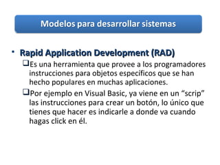 • Rapid Application Development (RAD)Rapid Application Development (RAD)
Es una herramienta que provee a los programadores
instrucciones para objetos específicos que se han
hecho populares en muchas aplicaciones.
Por ejemplo en Visual Basic, ya viene en un “scrip”
las instrucciones para crear un botón, lo único que
tienes que hacer es indicarle a donde va cuando
hagas click en él.
 