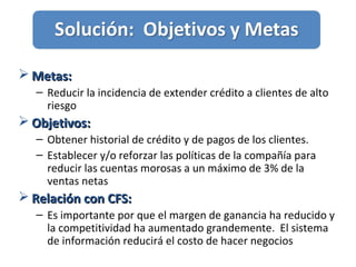  Metas:Metas:
– Reducir la incidencia de extender crédito a clientes de alto
riesgo
 Objetivos:Objetivos:
– Obtener historial de crédito y de pagos de los clientes.
– Establecer y/o reforzar las políticas de la compañía para
reducir las cuentas morosas a un máximo de 3% de la
ventas netas
 Relación con CFS:Relación con CFS:
– Es importante por que el margen de ganancia ha reducido y
la competitividad ha aumentado grandemente. El sistema
de información reducirá el costo de hacer negocios
 