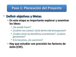 • Definir objetivos y MetasDefinir objetivos y Metas
– En esta etapa es importante explorar y examinarEn esta etapa es importante explorar y examinar
las ideas:las ideas:
• ¿Se puede hacer?
• ¿Cuánto nos cuesta? ¿Está dentro del presupuesto?
• ¿Cuáles serán los beneficios económicos? ¿Cuánto
ganaremos?
• Si lo hacemos, ¿lo usaremos?
– Hay que estudiar con precisión los factores deHay que estudiar con precisión los factores de
éxito (CSF).éxito (CSF).
 