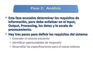  Esta fase envuelve determinar los requisitos deEsta fase envuelve determinar los requisitos de
información, pero debe enfatizar en el Input,información, pero debe enfatizar en el Input,
Output, Processing, los datos y la escala deOutput, Processing, los datos y la escala de
procesamiento.procesamiento.
 Hay tres pasos para definir los requisitos del sistema:Hay tres pasos para definir los requisitos del sistema:
o Entender el sistema existente
o Identificar oportunidades de mejorarlo
o Desarrollar las especificaciones para el nuevo sistema
 