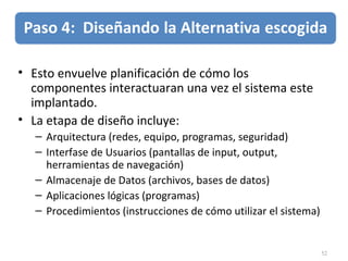 52
• Esto envuelve planificación de cómo los
componentes interactuaran una vez el sistema este
implantado.
• La etapa de diseño incluye:
– Arquitectura (redes, equipo, programas, seguridad)
– Interfase de Usuarios (pantallas de input, output,
herramientas de navegación)
– Almacenaje de Datos (archivos, bases de datos)
– Aplicaciones lógicas (programas)
– Procedimientos (instrucciones de cómo utilizar el sistema)
 