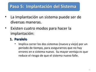 53
• La Implantación un sistema puede ser de
diversas maneras.
• Existen cuatro modos para hacer la
implantación:
1. Paralelo1. Paralelo
• Implica correr los dos sistemas (nuevo y viejo) por un
periodo de tiempo, para asegurarnos que no hay
errores en e sistema nuevo. Su mayor ventaja es que
reduce el riesgo de que el sistema nuevo falle.
 