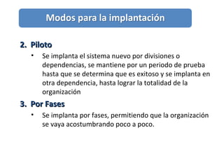 2. Piloto2. Piloto
• Se implanta el sistema nuevo por divisiones o
dependencias, se mantiene por un periodo de prueba
hasta que se determina que es exitoso y se implanta en
otra dependencia, hasta lograr la totalidad de la
organización
3. Por Fases3. Por Fases
• Se implanta por fases, permitiendo que la organización
se vaya acostumbrando poco a poco.
 