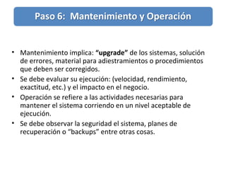 • Mantenimiento implica: “upgrade” de los sistemas, solución
de errores, material para adiestramientos o procedimientos
que deben ser corregidos.
• Se debe evaluar su ejecución: (velocidad, rendimiento,
exactitud, etc.) y el impacto en el negocio.
• Operación se refiere a las actividades necesarias para
mantener el sistema corriendo en un nivel aceptable de
ejecución.
• Se debe observar la seguridad el sistema, planes de
recuperación o “backups” entre otras cosas.
 