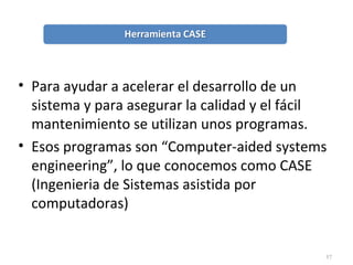 57
• Para ayudar a acelerar el desarrollo de un
sistema y para asegurar la calidad y el fácil
mantenimiento se utilizan unos programas.
• Esos programas son “Computer-aided systems
engineering”, lo que conocemos como CASE
(Ingenieria de Sistemas asistida por
computadoras)
 