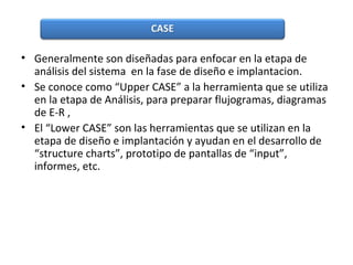 • Generalmente son diseñadas para enfocar en la etapa de
análisis del sistema en la fase de diseño e implantacion.
• Se conoce como “Upper CASE” a la herramienta que se utiliza
en la etapa de Análisis, para preparar flujogramas, diagramas
de E-R ,
• El “Lower CASE” son las herramientas que se utilizan en la
etapa de diseño e implantación y ayudan en el desarrollo de
“structure charts”, prototipo de pantallas de “input”,
informes, etc.
 