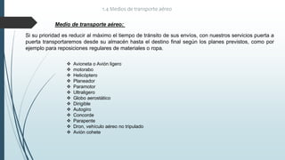 Medio de transporte aéreo:
 Avioneta o Avión ligero
 motorabo
 Helicóptero
 Planeador
 Paramotor
 Ultraligero
 Globo aerostático
 Dirigible
 Autogiro
 Concorde
 Parapente
 Dron, vehículo aéreo no tripulado
 Avión cohete
1.4 Medios de transporte aéreo
Si su prioridad es reducir al máximo el tiempo de tránsito de sus envíos, con nuestros servicios puerta a
puerta transportaremos desde su almacén hasta el destino final según los planes previstos, como por
ejemplo para reposiciones regulares de materiales o ropa.
 