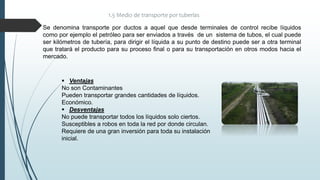 1.5 Medio de transporte por tuberías
Se denomina transporte por ductos a aquel que desde terminales de control recibe líquidos
como por ejemplo el petróleo para ser enviados a través de un sistema de tubos, el cual puede
ser kilómetros de tubería, para dirigir el líquida a su punto de destino puede ser a otra terminal
que tratará el producto para su proceso final o para su transportación en otros modos hacia el
mercado.
 Ventajas
No son Contaminantes
Pueden transportar grandes cantidades de líquidos.
Económico.
 Desventajas
No puede transportar todos los líquidos solo ciertos.
Susceptibles a robos en toda la red por donde circulan.
Requiere de una gran inversión para toda su instalación
inicial.
 