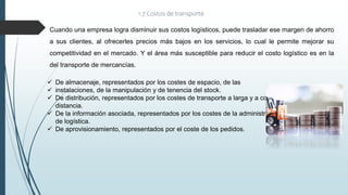 1.7 Costos de transporte
 De almacenaje, representados por los costes de espacio, de las
 instalaciones, de la manipulación y de tenencia del stock.
 De distribución, representados por los costes de transporte a larga y a corta
distancia.
 De la información asociada, representados por los costes de la administración
de logística.
 De aprovisionamiento, representados por el coste de los pedidos.
Cuando una empresa logra disminuir sus costos logísticos, puede trasladar ese margen de ahorro
a sus clientes, al ofrecerles precios más bajos en los servicios, lo cual le permite mejorar su
competitividad en el mercado. Y el área más susceptible para reducir el costo logístico es en la
del transporte de mercancías.
 