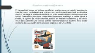 El transporte es uno de los factores que afectan en el consumo de capital y se encuentra
interrelacionado con la logística de una empresa, siendo este el punto final, en el cual se
afirma o se niega la existencia directa de un buen servicio debido a la importancia que
influye. Es necesario puntualizar cuales serán los términos de entrega al cliente, ya que al
hacerlo, la logística se volverá eficiente, basada en métodos cuantitativos y de calidad
donde serán utilizados una serie de factores y características que ayuden a llevar a cabo
el sistema de negociación cliente-empresa respaldado por un contrato.
1.8 Impulsores económicos del transporte
 