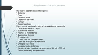 1.8 Impulsores económicos del transporte
Impulsores económicos del transporte:
* Distancia
* Peso
* Densidad =m/v
* Capacidad de estiba
* Manejo
* Responsabilidad
Factores que afectan el costo de los servicios de transporte:
* Características de la carga
* Susceptible de daño
* Valor de la mercaderías
* Susceptible de robo
* Competencia
* Costos directos de operaciones
* Costo del manejo de a mercancía
* Entregas especiales
* Los seguros las distancias
* Uso de canales (canal de panamá, entre 100 mil y 300 mil
* Tarifas portarías y aeroportuarias.
 