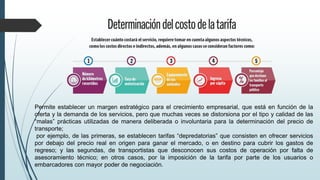 Permite establecer un margen estratégico para el crecimiento empresarial, que está en función de la
oferta y la demanda de los servicios, pero que muchas veces se distorsiona por el tipo y calidad de las
“malas” prácticas utilizadas de manera deliberada o involuntaria para la determinación del precio de
transporte;
por ejemplo, de las primeras, se establecen tarifas “depredatorias” que consisten en ofrecer servicios
por debajo del precio real en origen para ganar el mercado, o en destino para cubrir los gastos de
regreso; y las segundas, de transportistas que desconocen sus costos de operación por falta de
asesoramiento técnico; en otros casos, por la imposición de la tarifa por parte de los usuarios o
embarcadores con mayor poder de negociación.
 