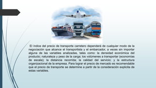 El índice del precio de transporte carretero dependerá de cualquier modo de la
negociación que alcance el transportista y el embarcador, a veces sin importar
alguna de las variables analizadas, tales como: la densidad económica del
producto; naturaleza y peso de la carga; los volúmenes a transportar (economías
de escala); la distancia recorrida; la calidad del servicio; y la estructura
organizacional de la empresa. Para lograr el precio de mercado es recomendable
que el precio de transporte se determine a partir de la consideración explicita de
estas variables.
 