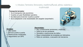1.1 Modos: Terrestre, ferroviario, marítimo/fluvial, aéreo, tuberías y
multimodal
Transporte terrestre:
 Es el transporte más económico.
 Cuenta con gran flexibilidad operativa .
 Es ideal para el servicio “puerta a puerta”.
 Es la adaptación a las necesidades del cargador (exportador).
Desventajas:
 Muy contaminante (emisiones y residuos).
 Daña la red de carreteras.
 Sometido a restricciones de tráfico.
 Mayor siniestralidad de toneladas por kilómetros.
 Robo en carretera, o secuestro de mercancía.
Ventajas:
 Más barato.
 Servicio puerta a puerta.
 Restricciones moderadas.
 Seguimiento con GPS.
 