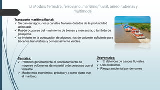 1.1 Modos: Terrestre, ferroviario, marítimo/fluvial, aéreo, tuberías y
multimodal
Transporte marítimo/fluvial:
 Se dan en lagos, ríos y canales fluviales dotados de la profundidad
adecuada.
 Puede ocuparse del movimiento de bienes y mercancía, o también de
pasajeros.
 se invierte en la adecuación de algunos ríos de volumen suficiente para
hacerlos transitables y comercialmente viables.
Desventajas:
 El deterioro de cauces fluviales.
 Uso estacional.
 Riesgo ambiental por derrames
Ventajas:
 Permiten generalmente el desplazamiento de
mayores volúmenes de material o de personas que el
terrestre.
 Mucho más económico, práctico y a corto plazo que
el marítimo.
 