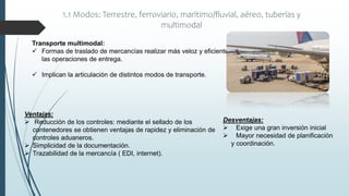 1.1 Modos: Terrestre, ferroviario, marítimo/fluvial, aéreo, tuberías y
multimodal
Transporte multimodal:
 Formas de traslado de mercancías realizar más veloz y eficientemente
las operaciones de entrega.
 Implican la articulación de distintos modos de transporte.
Desventajas:
 Exige una gran inversión inicial
 Mayor necesidad de planificación
y coordinación.
Ventajas:
 Reducción de los controles: mediante el sellado de los
contenedores se obtienen ventajas de rapidez y eliminación de
controles aduaneros.
 Simplicidad de la documentación.
 Trazabilidad de la mercancía ( EDI, internet).
 