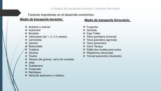 1.2 Medios de transporte terrestre: Carretera, ferroviario
Factores importantes en el desarrollo económico;
Medio de transporte terrestre:
 Autobús o autocar
 Automóvil
 Bicicleta
 Velocípedo (de 1, 2, 3 4 ruedas).
 Camioneta
 Camión
 Motocicleta
 Trolebús
 Girobús
 Tractor
 Tanque (de guerra), carro de combate
 Jeep
 Todoterreno
 Furgoneta
 Remolque
 Vehículo autónomo o robótico
 Furgones
 Góndola
 Caja Tráiler
 Tolva granelera (mineral)
 Tolva granelera (agrícola)
 Tolva cementera
 Carro Tanque
 Pallet dos niveles para autos.
 Plataforma intermodal
 Trinivel automotriz (Autorack)
Medio de transporte ferroviario:
 