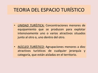 TEORIA DEL ESPACIO TURÍSTICO UNIDAD TURÍSTICA:   Concentraciones menores de equipamiento que se producen para explotar intensivamente uno o varios atractivos situados junto al otro o, uno dentro del otro. NÚCLEO TURÍSTICO:   Agrupaciones menores a diez atractivos turísticos de cualquier jerarquía y categoría, que están aisladas en el territorio. 