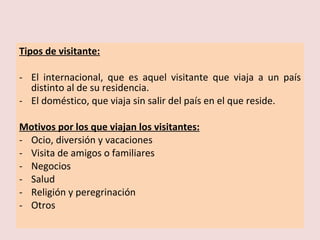 Tipos de visitante: El internacional, que es aquel visitante que viaja a un país distinto al de su residencia. El doméstico, que viaja sin salir del país en el que reside. Motivos por los que viajan los visitantes: Ocio, diversión y vacaciones Visita de amigos o familiares Negocios Salud Religión y peregrinación Otros 