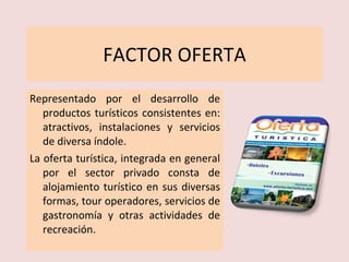 FACTOR OFERTA Representado por el desarrollo de productos turísticos consistentes en: atractivos, instalaciones y servicios de diversa índole. La oferta turística, integrada en general por el sector privado consta de alojamiento turístico en sus diversas formas, tour operadores, servicios de gastronomía y otras actividades de recreación. 