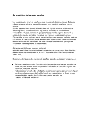 Características de las redes sociales
Las redes sociales sirven de plataforma para el desarrollo de comunidades. Cada vez
más personas se animan a usarlas bien sea por ocio, trabajo o para hacer nuevos
amigos.
Incluso, podemos decir que las redes sociales han logrado modificar el concepto de
“espacio público”. Muchas reuniones o puntos de encuentro se encuentran en
comunidades virtuales, permitiendo que personas de distintos lugares del mundo y
antecedentes puedan coincidir e interactuar por intereses personales en común.
Esto se debe en gran medida a que la comunicación con personas en cualquier parte es
mucho más fácil y económico ahora. A través de las redes sociales podemos mantener
comunicación directa e instantánea con otros usuarios sin importar en qué lugar se
encuentren, bien sea por chat o videollamadas.
Siempre y cuando tengan conexión a internet.
Además, le permite a los negocios llegar a una audiencia mucho mayor. Los visitantes
pueden convertirse en clientes si el producto, reputación e información disponible les
aporta valor.
Recientemente, los expertos han logrado clasificar las redes sociales en varios grupos:
• Redes sociales horizontales: Son el tipo donde cualquier usuario entra, se registra y
puede ser parte de ellas. Estas no presentan características comunes. Algunas son:
Facebook, Instagram o Twitter.
• Redes sociales verticales: En este tipo las personas se registran porque tienen algo en
común con otras personas. La finalidad puede ser muy variable y va desde empleo
hasta networking o viajes. Aquí podemos agrupar a las redes con
LinkedIn, Tripadvisor, Vimeo, etc.
 